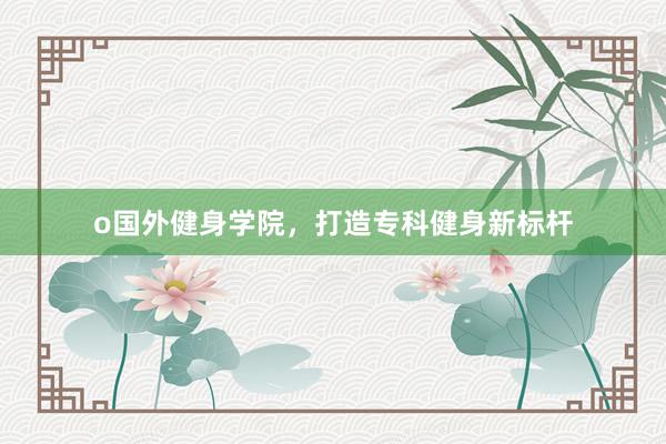 o国外健身学院，打造专科健身新标杆